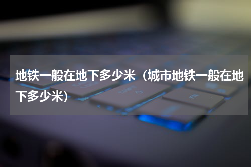 地铁一般在地下多少米（城市地铁一般在地下多少米）