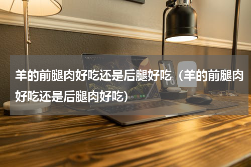 羊的前腿肉好吃还是后腿好吃（羊的前腿肉好吃还是后腿肉好吃）