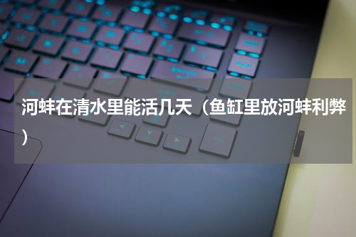 河蚌在清水里能活几天（鱼缸里放河蚌利弊）