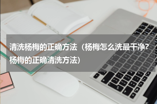 清洗杨梅的正确方法（杨梅怎么洗最干净?杨梅的正确清洗方法）