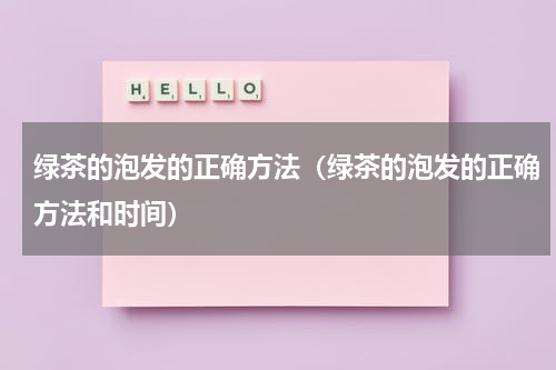 绿茶的泡发的正确方法（绿茶的泡发的正确方法和时间）