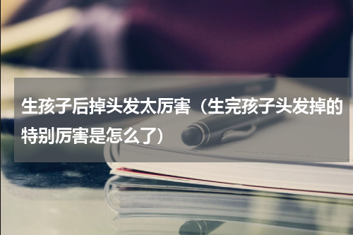 生孩子后掉头发太厉害（生完孩子头发掉的特别厉害是怎么了）
