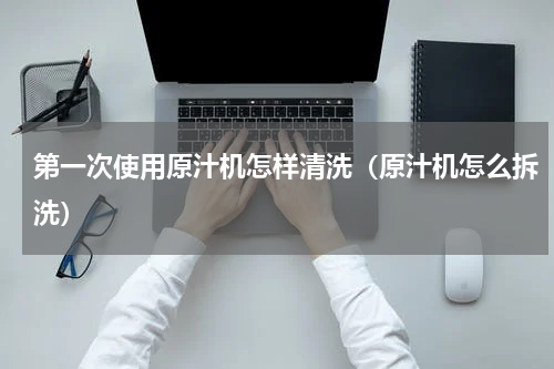 第一次使用原汁机怎样清洗（原汁机怎么拆洗）