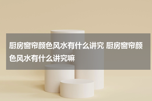 厨房窗帘颜色风水有什么讲究 厨房窗帘颜色风水有什么讲究嘛
