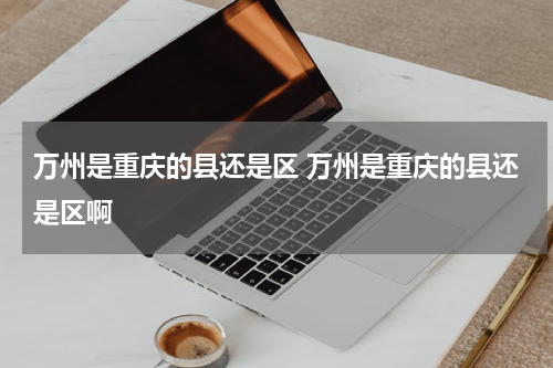 万州是重庆的县还是区 万州是重庆的县还是区啊