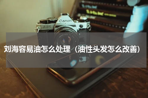 刘海容易油怎么处理（油性头发怎么改善）