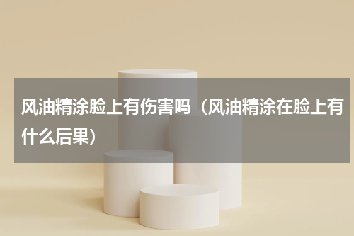 风油精涂脸上有伤害吗（风油精涂在脸上有什么后果）