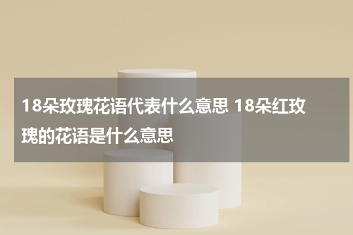 18朵玫瑰花语代表什么意思 18朵红玫瑰的花语是什么意思