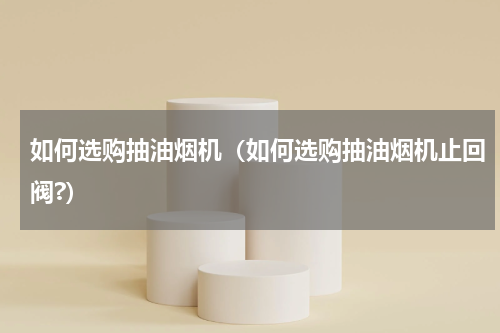 如何选购抽油烟机（如何选购抽油烟机止回阀?）