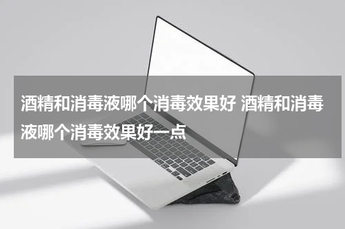 酒精和消毒液哪个消毒效果好 酒精和消毒液哪个消毒效果好一点