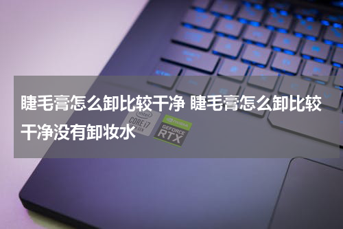 睫毛膏怎么卸比较干净 睫毛膏怎么卸比较干净没有卸妆水