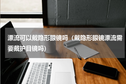 漂流可以戴隐形眼镜吗（戴隐形眼镜漂流需要戴护目镜吗）