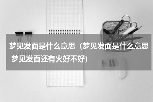 梦见发面是什么意思（梦见发面是什么意思 梦见发面还有火好不好）