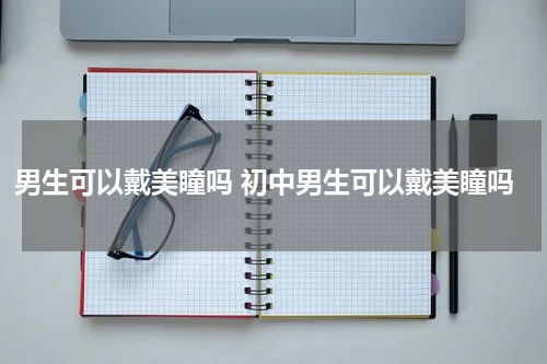 男生可以戴美瞳吗 初中男生可以戴美瞳吗