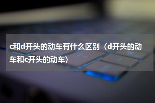 c和d开头的动车有什么区别（d开头的动车和c开头的动车）