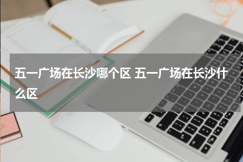 五一广场在长沙哪个区 五一广场在长沙什么区