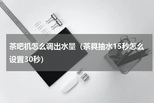 茶吧机怎么调出水量（茶具抽水15秒怎么设置30秒）