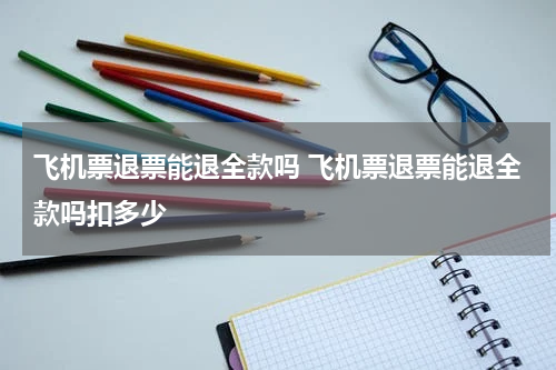 飞机票退票能退全款吗 飞机票退票能退全款吗扣多少
