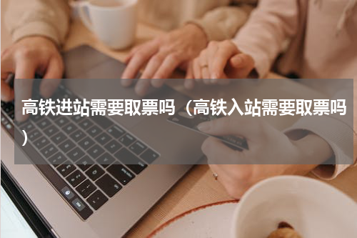 高铁进站需要取票吗（高铁入站需要取票吗）
