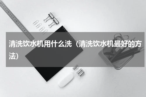 清洗饮水机用什么洗（清洗饮水机最好的方法）
