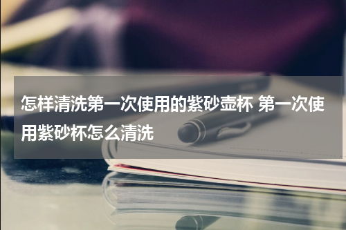 怎样清洗第一次使用的紫砂壶杯 第一次使用紫砂杯怎么清洗