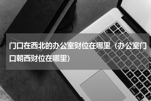 门口在西北的办公室财位在哪里（办公室门口朝西财位在哪里）