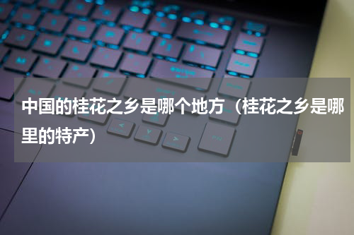 中国的桂花之乡是哪个地方（桂花之乡是哪里的特产）