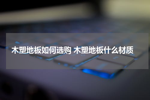 木塑地板如何选购 木塑地板什么材质