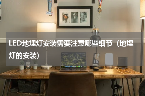 LED地埋灯安装需要注意哪些细节（地埋灯的安装）