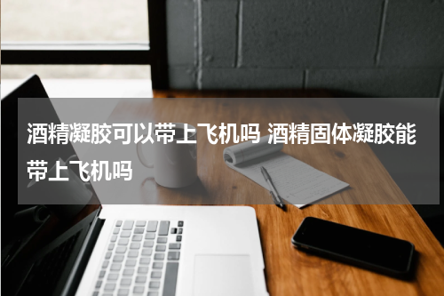酒精凝胶可以带上飞机吗 酒精固体凝胶能带上飞机吗