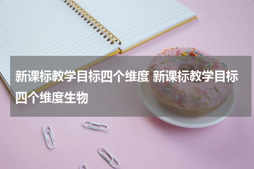 新课标教学目标四个维度 新课标教学目标四个维度生物
