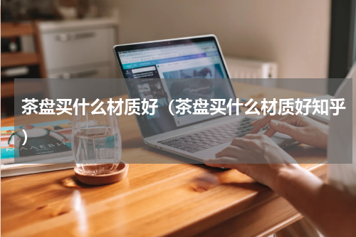 茶盘买什么材质好（茶盘买什么材质好知乎）