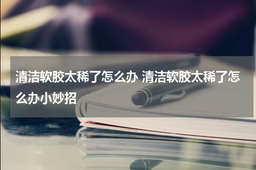清洁软胶太稀了怎么办 清洁软胶太稀了怎么办小妙招
