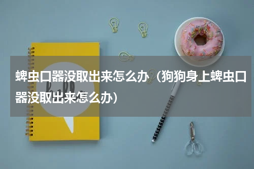 蜱虫口器没取出来怎么办（狗狗身上蜱虫口器没取出来怎么办）