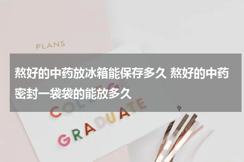 熬好的中药放冰箱能保存多久 熬好的中药密封一袋袋的能放多久