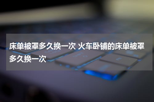 床单被罩多久换一次 火车卧铺的床单被罩多久换一次