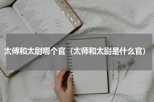 太傅和太尉哪个官（太师和太尉是什么官）