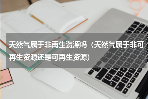 天然气属于非再生资源吗（天然气属于非可再生资源还是可再生资源）