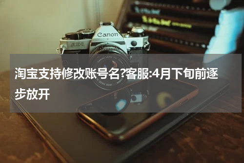 淘宝支持修改账号名?客服:4月下旬前逐步放开