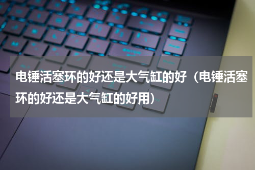 电锤活塞环的好还是大气缸的好（电锤活塞环的好还是大气缸的好用）