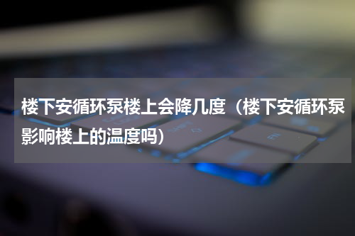 楼下安循环泵楼上会降几度（楼下安循环泵影响楼上的温度吗）
