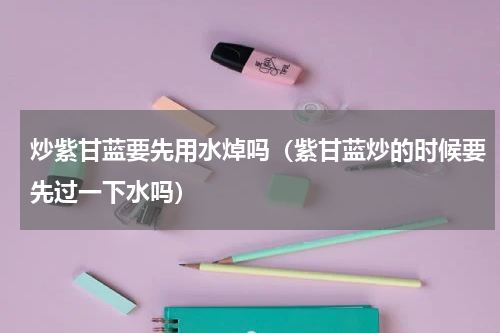 炒紫甘蓝要先用水焯吗（紫甘蓝炒的时候要先过一下水吗）