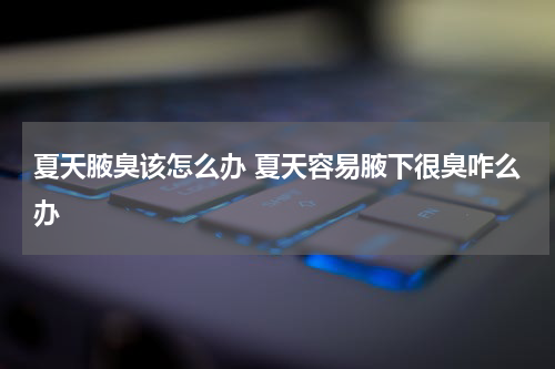 夏天腋臭该怎么办 夏天容易腋下很臭咋么办