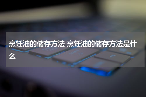 烹饪油的储存方法 烹饪油的储存方法是什么