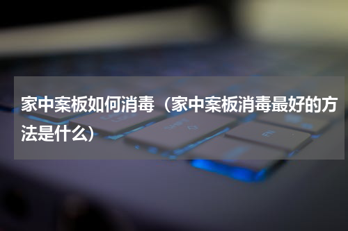 家中案板如何消毒（家中案板消毒最好的方法是什么）