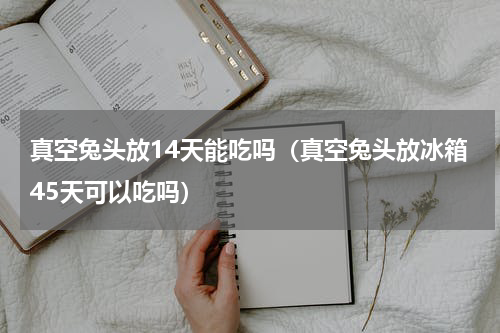 真空兔头放14天能吃吗（真空兔头放冰箱45天可以吃吗）