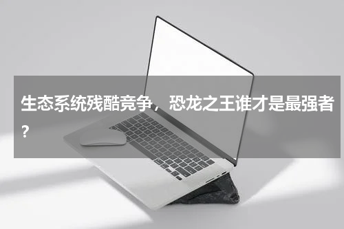 生态系统残酷竞争，恐龙之王谁才是最强者？