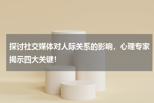 探讨社交媒体对人际关系的影响，心理专家揭示四大关键！
