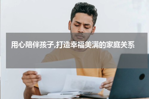  用心陪伴孩子,打造幸福美满的家庭关系 