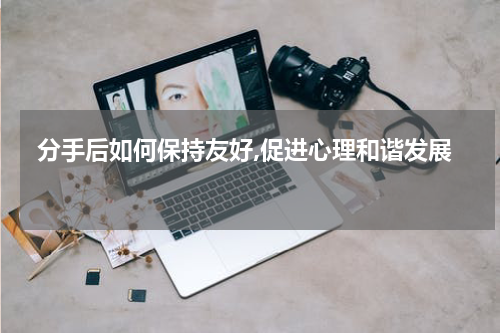  分手后如何保持友好,促进心理和谐发展 